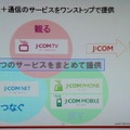 J：COM NET、J：COM TV、J：COM PHONE、J：COM MOBILEの4つのサービスをまとめて提供。「グランドスラム」と呼んでいる。そのほかに、ホームセキュリティや緊急地震速報も加わり、「グランドスラム＋α」とする