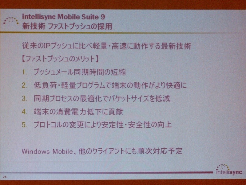 　インテリシンクは2日、モバイル機器のデータ同期ソリューション「Intellisync Mobile Suite 9」の出荷を31日から開始すると発表した。「Gmail」と「Yahoo！メール」への対応と、プッシュ機能の高速化が主な強化点だ。