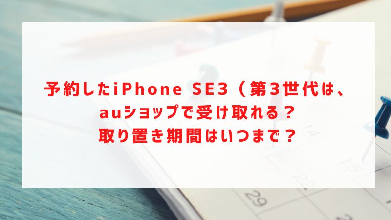 予約したiPhone SE3（第3世代）は、auショップで受け取れる？取り置き期間はいつまで？